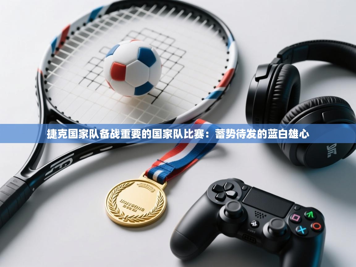 捷克国家队备战重要的国家队比赛：蓄势待发的蓝白雄心